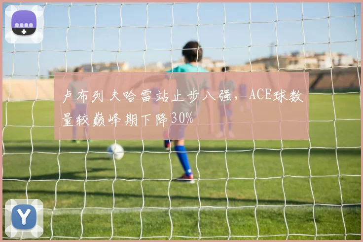 卢布列夫哈雷站止步八强，ACE球数量较巅峰期下降30%