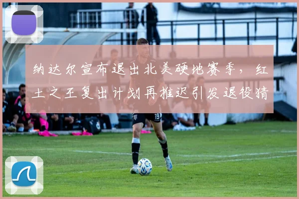 纳达尔宣布退出北美硬地赛季，红土之王复出计划再推迟引发退役猜测